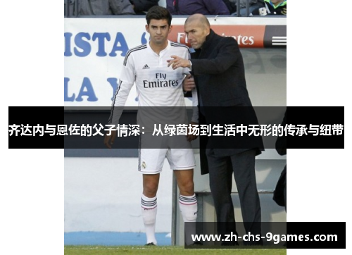 齐达内与恩佐的父子情深：从绿茵场到生活中无形的传承与纽带