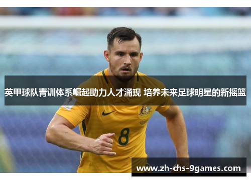 英甲球队青训体系崛起助力人才涌现 培养未来足球明星的新摇篮